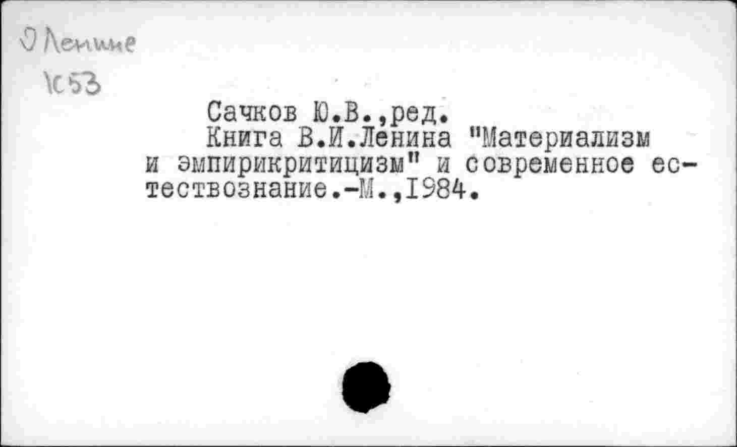 ﻿О /\&ииме к 53
Сачков Ю.В.,ред.
Книга В.И.Ленина ’’Материализм и эмпирикритицизм” и современное ео тествознание.-М.,1984.